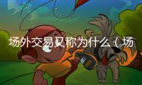 場外交易又稱為什么（場外交易是什么意思）