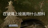 在玻璃上繪畫用什么顏料  怎樣清洗玻璃上的絲印油墨,行業資訊