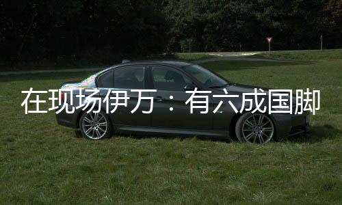 在現場伊萬：有六成國腳在俱樂部無穩定出場，踢日韓沙滿意過程