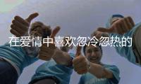 在愛情中喜歡忽冷忽熱的三大星座