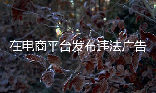 在電商平臺發布違法廣告 浙江玉環一機電有限公司被罰