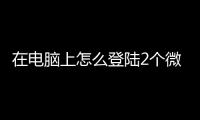 在電腦上怎么登陸2個(gè)微信（電腦如何登陸2個(gè)微信）