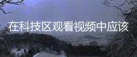 在科技區觀看視頻中應該?（在科技區觀看視頻過程中應該）