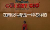 在南極科考是一種怎樣的體驗—新聞—科學網