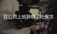 在公司上班辭職了社保怎么辦（辭職了社保怎么辦）