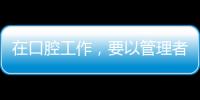 在口腔工作，要以管理者關注為重嗎？