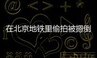 在北京地鐵里偷拍被摁倒，他嚇得掰斷手機！警方：已拘