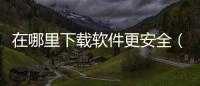 在哪里下載軟件更安全（在哪里下載軟件最安全）