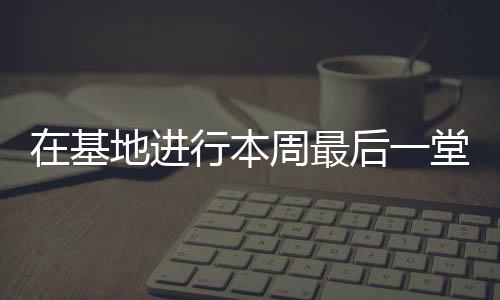 在基地進行本周最后一堂訓練課