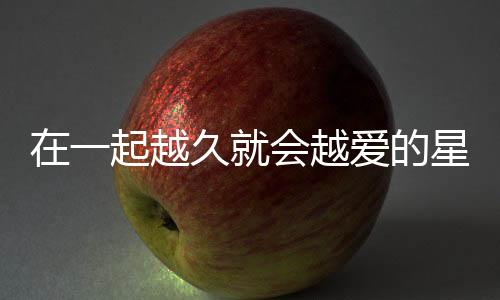 在一起越久就會越愛的星座