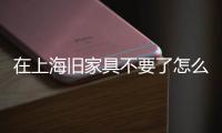 在上海舊家具不要了怎么處理10種有效的處理辦法