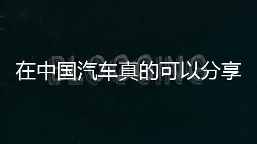在中國汽車真的可以分享了嗎？