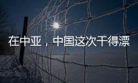 在中亞，中國這次干得漂亮