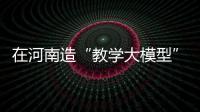 在河南造“教學大模型”里練真功丨高質量發展調研行