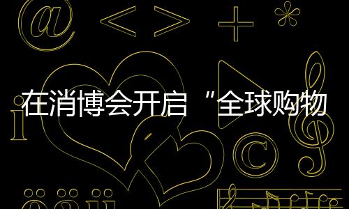 在消博會開啟“全球購物之旅”