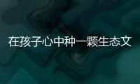 在孩子心中種一顆生態(tài)文明的種子（說道）