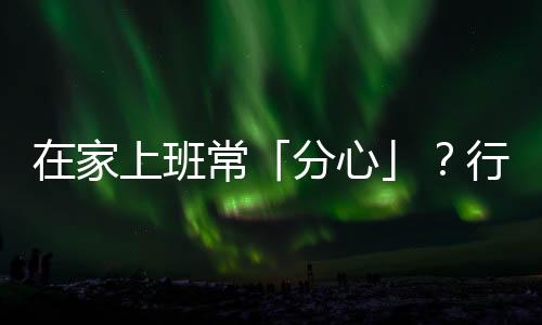 在家上班?！阜中摹?？行為大師教你排除外部干擾、保持專注的四個絕招