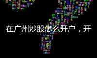 在廣州炒股怎么開戶，開戶流程是什么