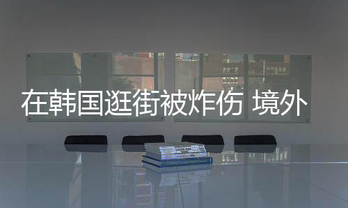 在韓國(guó)逛街被炸傷 境外旅游保險(xiǎn)護(hù)航旅程安全