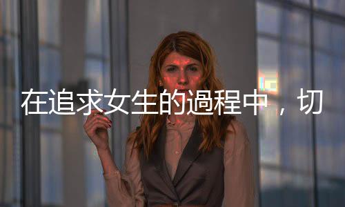 在追求女生的過(guò)程中，切「忌」以下這四點(diǎn)