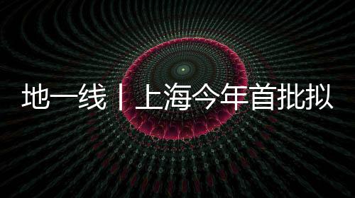 地一線丨上海今年首批擬供宅地項目清單發(fā)布,涉19宗地