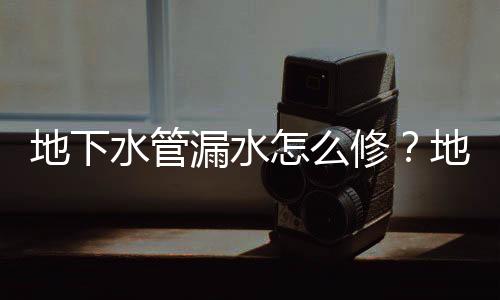 地下水管漏水怎么修？地下水管漏水各種修補方法