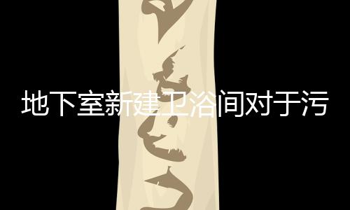 地下室新建衛(wèi)浴間對(duì)于污水提升器的選型方案有哪些?