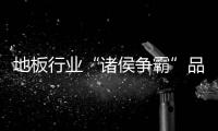 地板行業(yè)“諸侯爭霸”品牌建設(shè)很重要