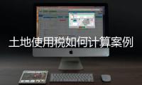 土地使用稅如何計(jì)算案例，土地使用稅如何計(jì)算