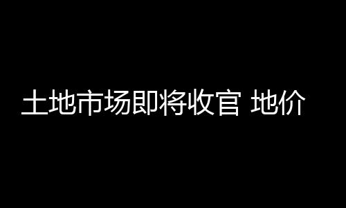 土地市場即將收官 地價高燒推高房價上漲預期