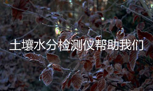 土壤水分檢測儀幫助我們掌握土壤局勢