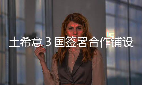 土希意３國簽署合作鋪設天然氣輸送管道諒解備忘錄