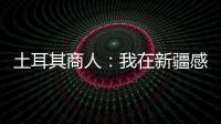 土耳其商人：我在新疆感受發(fā)展脈搏