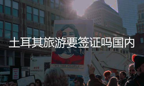 土耳其旅游要簽證嗎國內（土耳其旅游要簽證嗎）