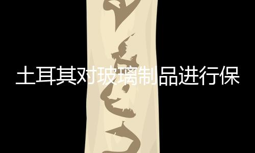 土耳其對(duì)玻璃制品進(jìn)行保障調(diào)查,行業(yè)資訊