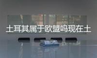 土耳其屬于歐盟嗎現在土耳其屬于歐盟嗎