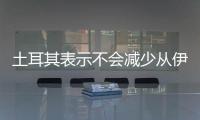 土耳其表示不會減少從伊朗進口油氣數量