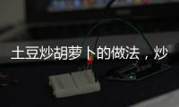 土豆炒胡蘿卜的做法，炒胡蘿卜的做法