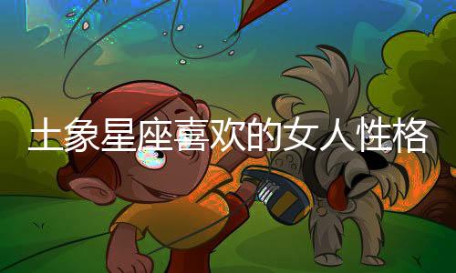 土象星座喜歡的女人性格 土象星座喜歡的女人性格是什么