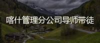 喀什管理分公司導(dǎo)師帶徒促成長 強(qiáng)化“一對一”幫扶