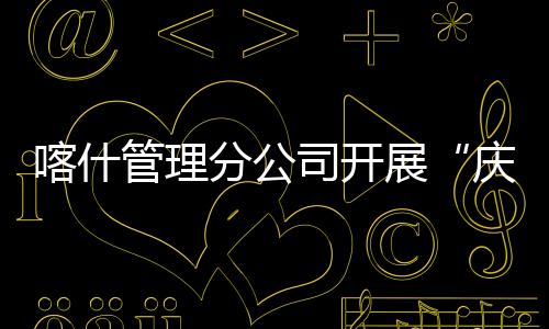 喀什管理分公司開展“慶元宵 走親戚”民族團結一家親活動