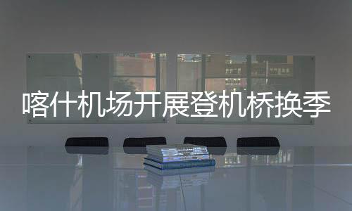 喀什機場開展登機橋換季保養工作