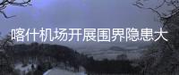 喀什機(jī)場(chǎng)開(kāi)展圍界隱患大排查