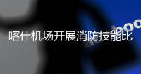 喀什機場開展消防技能比武競賽
