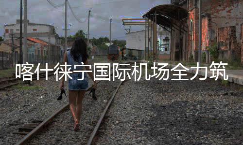 喀什徠寧國際機場全力筑牢易燃易爆場所消防安全屏障