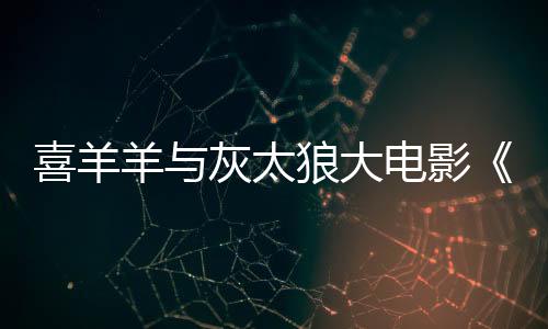 喜羊羊與灰太狼大電影《筐出未來》定檔春節(jié)