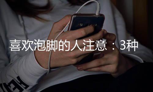 喜歡泡腳的人注意：3種人最好不要泡腳