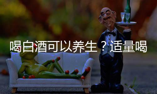 喝白酒可以養生？適量喝白酒居然有這么多的好處