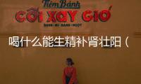喝什么能生精補腎壯陽（吃什么壯陽補腎生精）