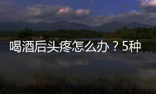 喝酒后頭疼怎么辦？5種食物能助你緩解